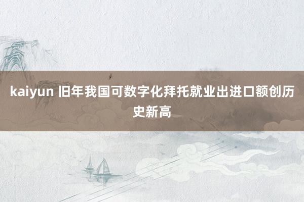 kaiyun 旧年我国可数字化拜托就业出进口额创历史新高