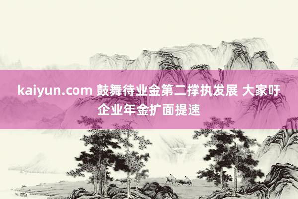 kaiyun.com 鼓舞待业金第二撑执发展 大家吁企业年金扩面提速