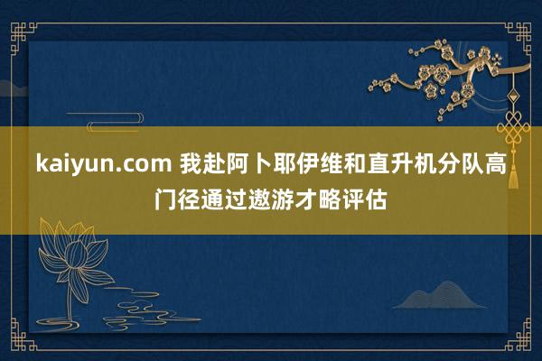 kaiyun.com 我赴阿卜耶伊维和直升机分队高门径通过遨游才略评估