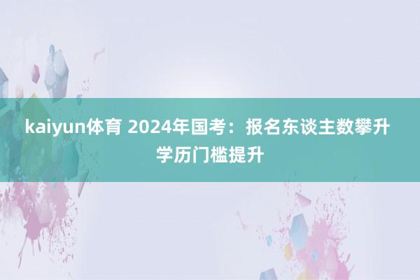 kaiyun体育 2024年国考：报名东谈主数攀升 学历门槛提升