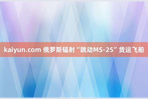 kaiyun.com 俄罗斯辐射“跳动MS-25”货运飞船