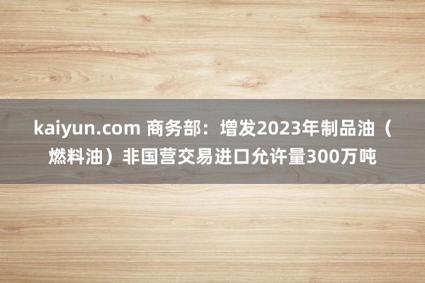 kaiyun.com 商务部：增发2023年制品油（燃料油）非国营交易进口允许量300万吨