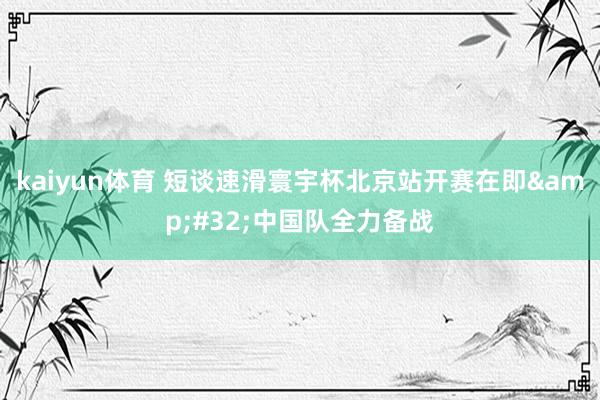 kaiyun体育 短谈速滑寰宇杯北京站开赛在即&#32;中国队全力备战