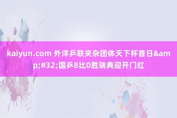 kaiyun.com 外洋乒联夹杂团体天下杯首日&#32;国乒8比0胜瑞典迎开门红