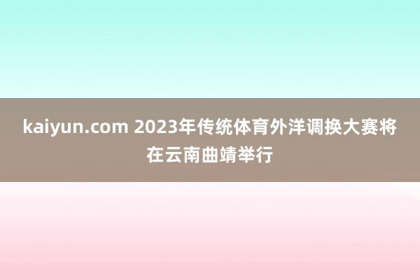 kaiyun.com 2023年传统体育外洋调换大赛将在云南曲靖举行