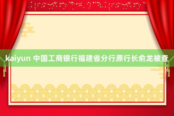 kaiyun 中国工商银行福建省分行原行长俞龙被查