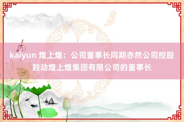 kaiyun 煌上煌：公司董事长同期亦然公司控股鼓动煌上煌集团有限公司的董事长