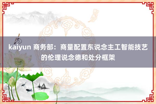 kaiyun 商务部：商量配置东说念主工智能技艺的伦理说念德和处分框架