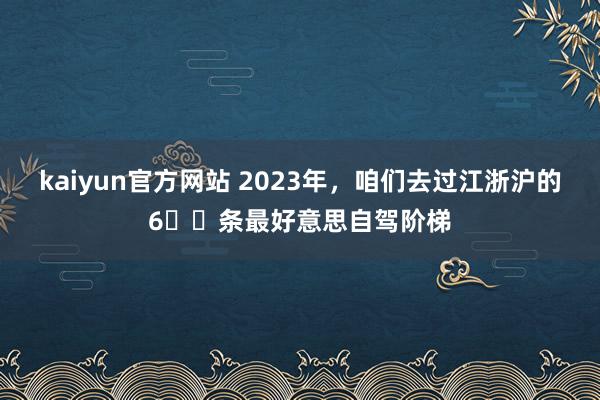 kaiyun官方网站 2023年，咱们去过江浙沪的6️⃣条最好意思自驾阶梯