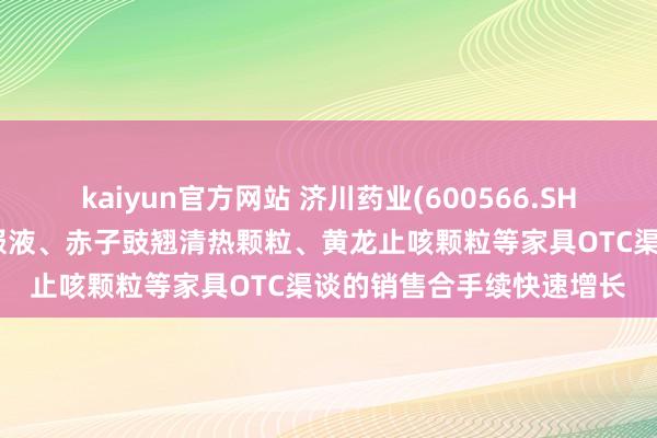 kaiyun官方网站 济川药业(600566.SH)：连年来蒲地蓝消炎口服液、赤子豉翘清热颗粒、黄龙止咳颗粒等家具OTC渠谈的销售合手续快速增长