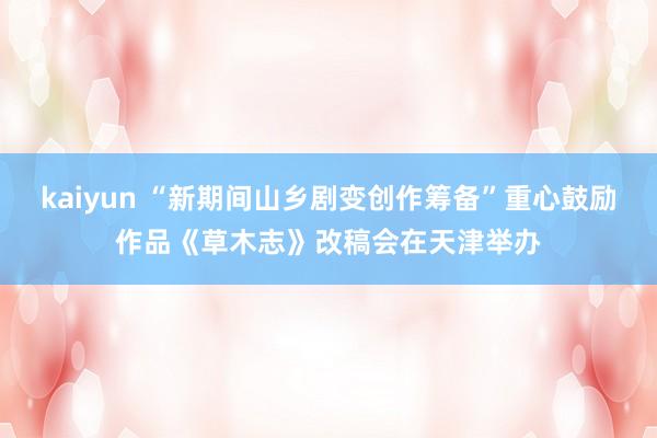 kaiyun “新期间山乡剧变创作筹备”重心鼓励作品《草木志》改稿会在天津举办