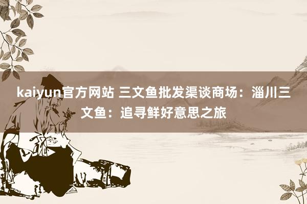 kaiyun官方网站 三文鱼批发渠谈商场：淄川三文鱼：追寻鲜好意思之旅