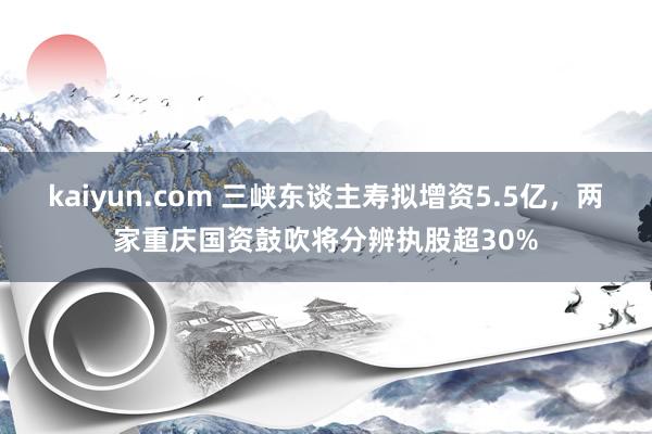 kaiyun.com 三峡东谈主寿拟增资5.5亿，两家重庆国资鼓吹将分辨执股超30%