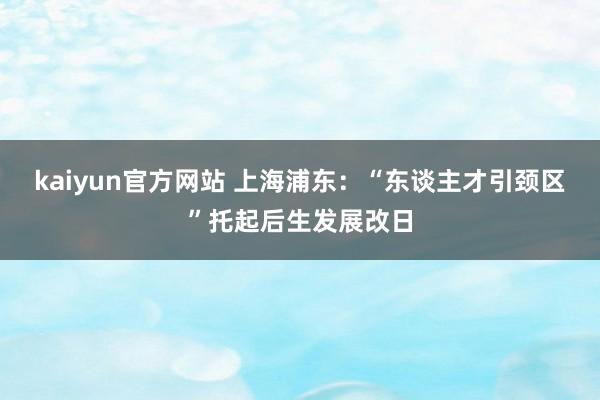 kaiyun官方网站 上海浦东：“东谈主才引颈区”托起后生发展改日