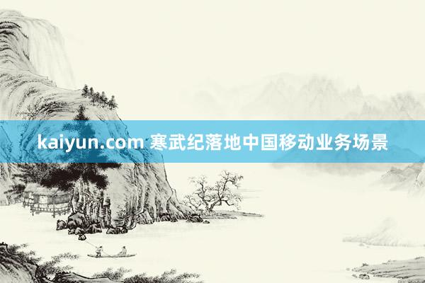 kaiyun.com 寒武纪落地中国移动业务场景