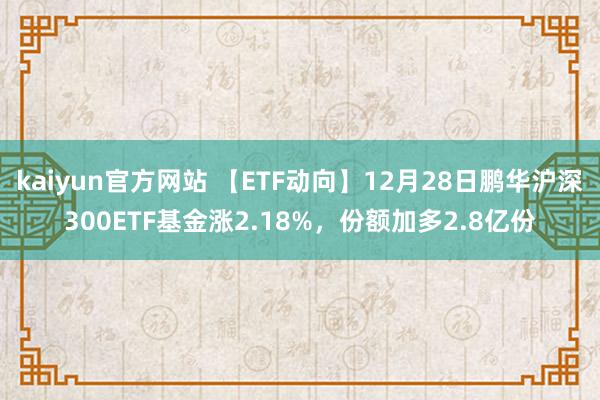 kaiyun官方网站 【ETF动向】12月28日鹏华沪深300ETF基金涨2.18%，份额加多2.8亿份