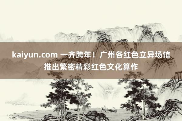 kaiyun.com 一齐跨年！广州各红色立异场馆推出繁密精彩红色文化算作