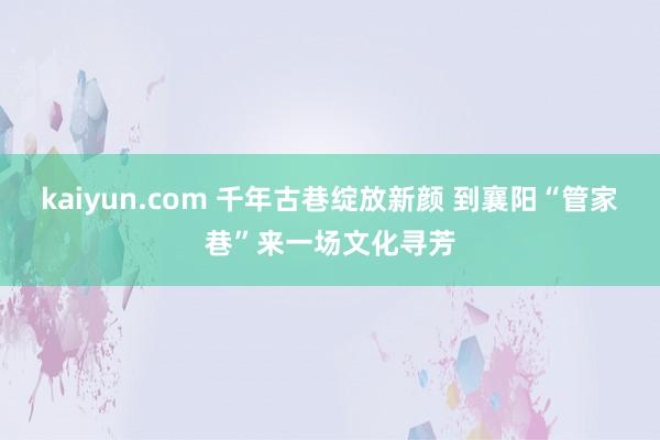 kaiyun.com 千年古巷绽放新颜 到襄阳“管家巷”来一场文化寻芳