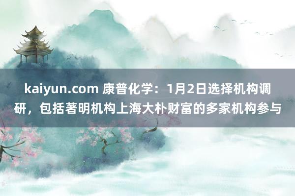 kaiyun.com 康普化学：1月2日选择机构调研，包括著明机构上海大朴财富的多家机构参与