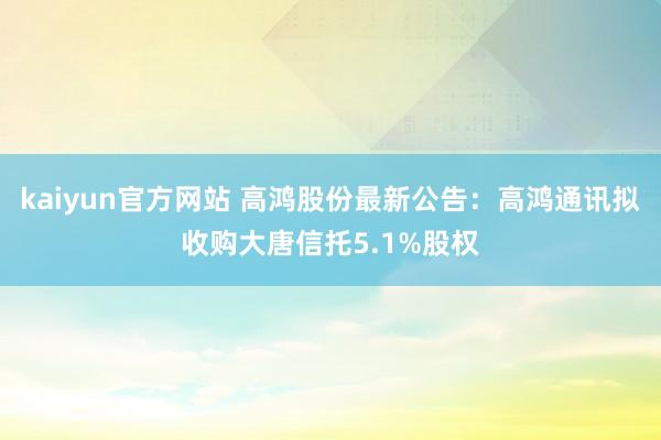 kaiyun官方网站 高鸿股份最新公告：高鸿通讯拟收购大唐信托5.1%股权