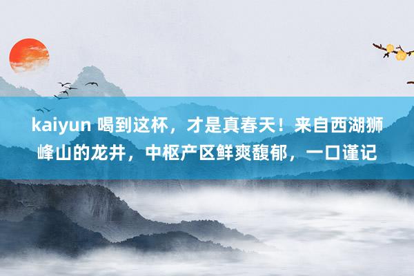 kaiyun 喝到这杯，才是真春天！来自西湖狮峰山的龙井，中枢产区鲜爽馥郁，一口谨记