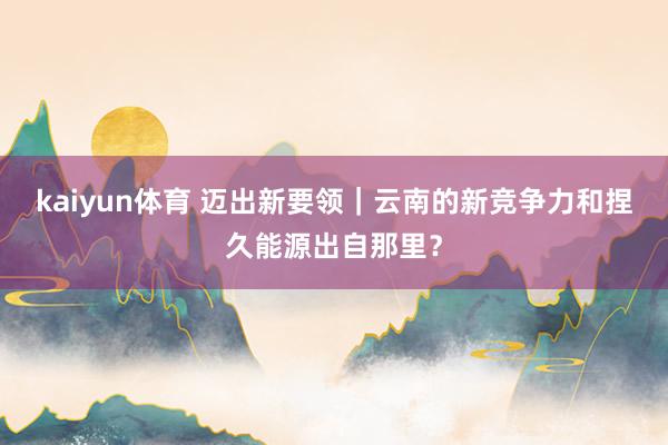 kaiyun体育 迈出新要领｜云南的新竞争力和捏久能源出自那里？