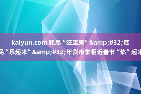 kaiyun.com 耗尽“旺起来”&#32;庶民“乐起来”&#32;年货市集相近春节“热”起来