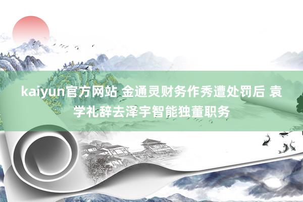 kaiyun官方网站 金通灵财务作秀遭处罚后 袁学礼辞去泽宇智能独董职务