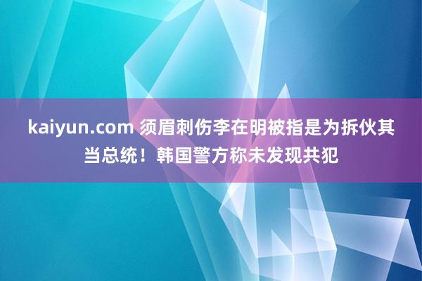 kaiyun.com 须眉刺伤李在明被指是为拆伙其当总统！韩国警方称未发现共犯