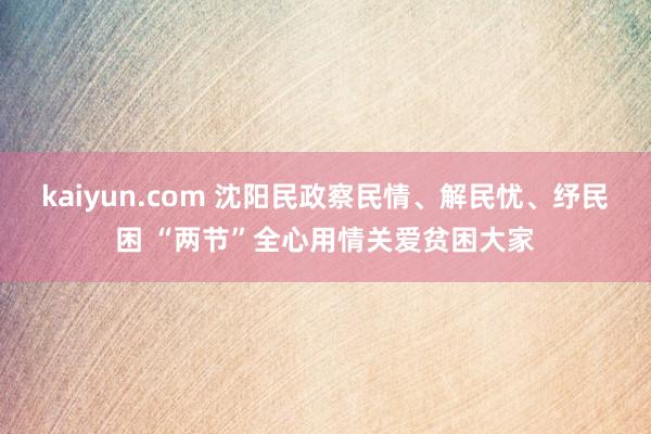 kaiyun.com 沈阳民政察民情、解民忧、纾民困 “两节”全心用情关爱贫困大家