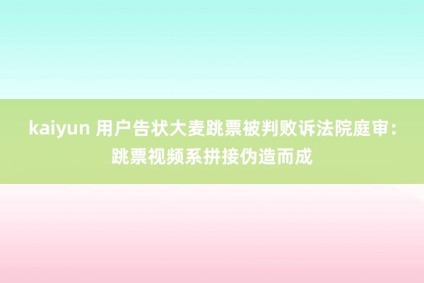 kaiyun 用户告状大麦跳票被判败诉法院庭审：跳票视频系拼接伪造而成