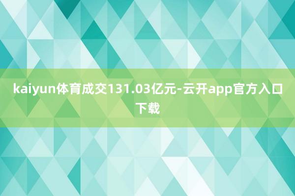 kaiyun体育成交131.03亿元-云开app官方入口下载