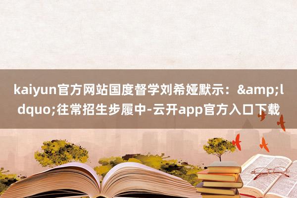 kaiyun官方网站国度督学刘希娅默示：&ldquo;往常招生步履中-云开app官方入口下载