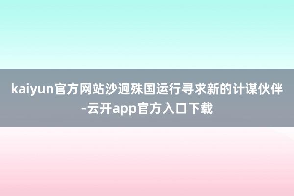 kaiyun官方网站沙迥殊国运行寻求新的计谋伙伴-云开app官方入口下载