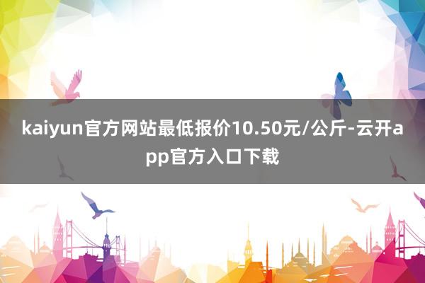 kaiyun官方网站最低报价10.50元/公斤-云开app官方入口下载