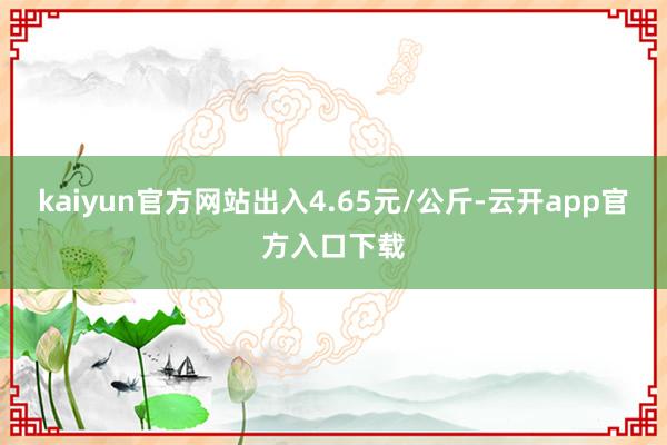 kaiyun官方网站出入4.65元/公斤-云开app官方入口下载