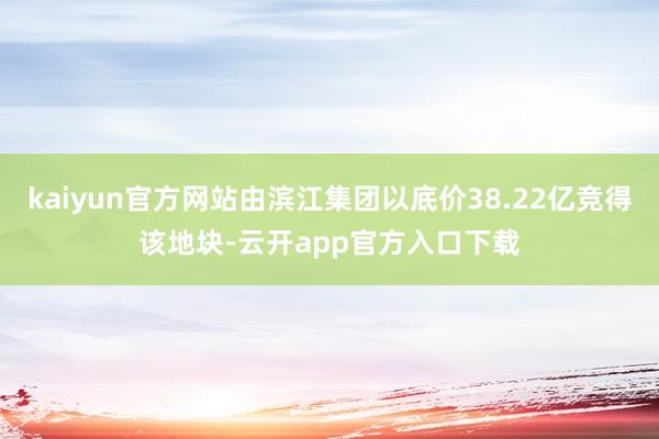 kaiyun官方网站由滨江集团以底价38.22亿竞得该地块-云开app官方入口下载