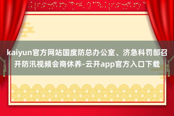 kaiyun官方网站国度防总办公室、济急科罚部召开防汛视频会商休养-云开app官方入口下载