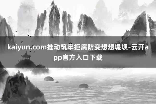 kaiyun.com推动筑牢拒腐防变想想堤坝-云开app官方入口下载