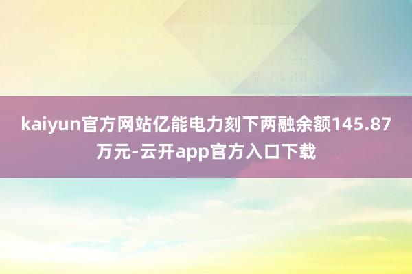 kaiyun官方网站亿能电力刻下两融余额145.87万元-云开app官方入口下载