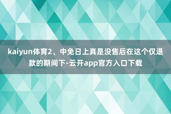 kaiyun体育2、中免日上真是没售后在这个仅退款的期间下-云开app官方入口下载