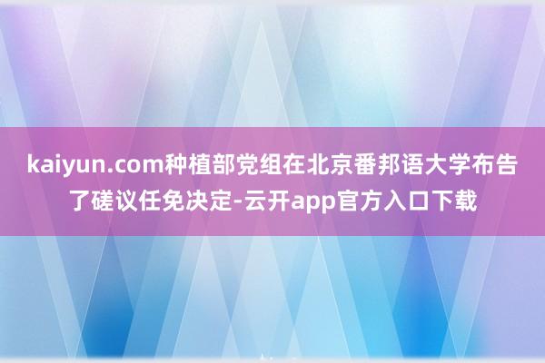 kaiyun.com种植部党组在北京番邦语大学布告了磋议任免决定-云开app官方入口下载