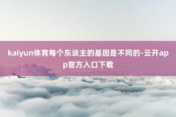 kaiyun体育每个东谈主的基因是不同的-云开app官方入口下载