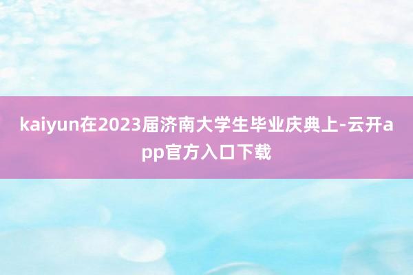 kaiyun　　在2023届济南大学生毕业庆典上-云开app官方入口下载