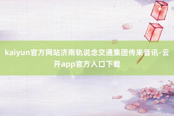 kaiyun官方网站济南轨说念交通集团传来音讯-云开app官方入口下载