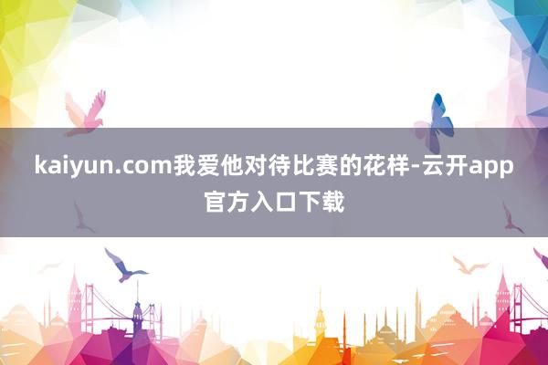 kaiyun.com我爱他对待比赛的花样-云开app官方入口下载