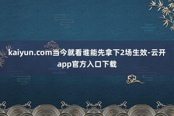 kaiyun.com当今就看谁能先拿下2场生效-云开app官方入口下载