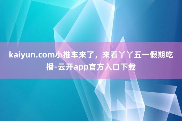 kaiyun.com小推车来了，来看丫丫五一假期吃播-云开app官方入口下载