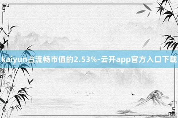 kaiyun占流畅市值的2.53%-云开app官方入口下载