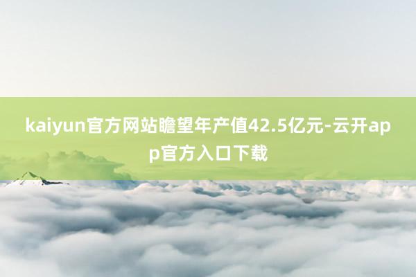 kaiyun官方网站瞻望年产值42.5亿元-云开app官方入口下载